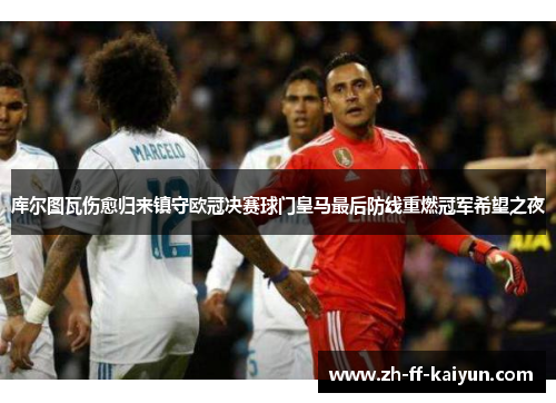 库尔图瓦伤愈归来镇守欧冠决赛球门皇马最后防线重燃冠军希望之夜