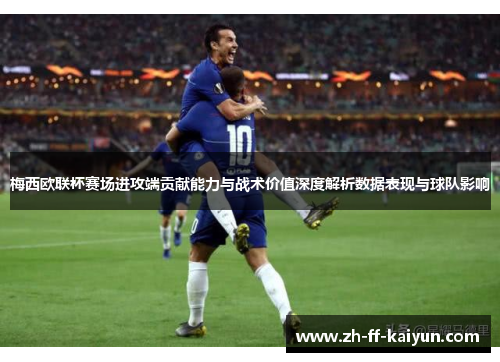 梅西欧联杯赛场进攻端贡献能力与战术价值深度解析数据表现与球队影响
