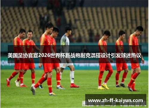美国足协官宣2026世界杯新战袍耐克混搭设计引发球迷热议