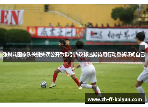 张琳芃国家队关键失误公开致歉引热议球迷期待用行动重新证明自己